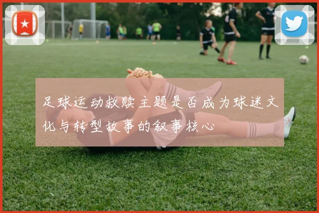 足球运动救赎主题是否成为球迷文化与转型故事的叙事核心