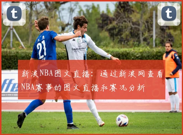 新浪NBA图文直播:通过新浪网查看NBA赛事的图文直播和赛况分析