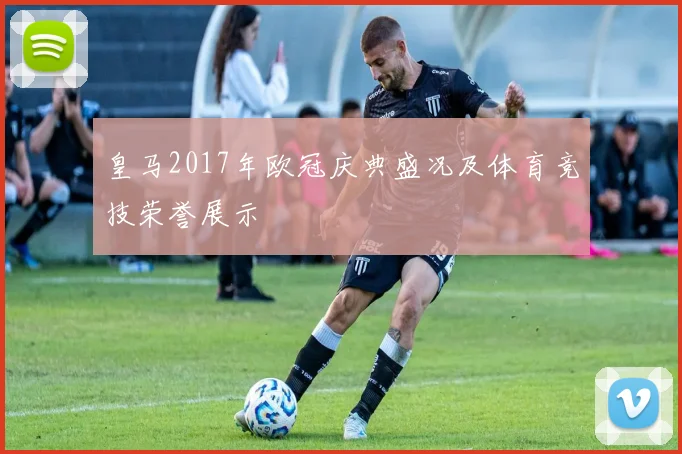 皇马2017年欧冠庆典盛况及体育竞技荣誉展示