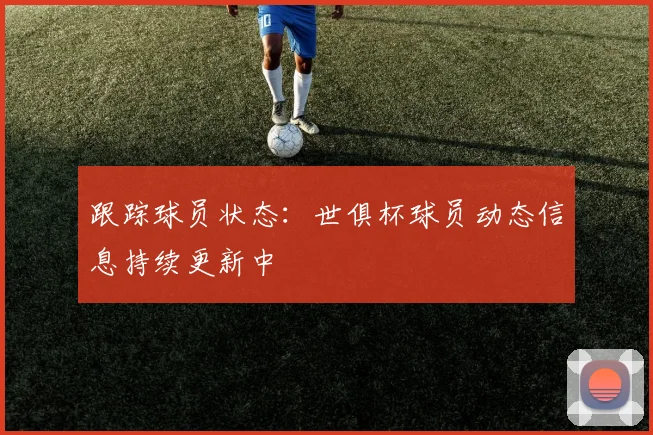 跟踪球员状态：世俱杯球员动态信息持续更新中