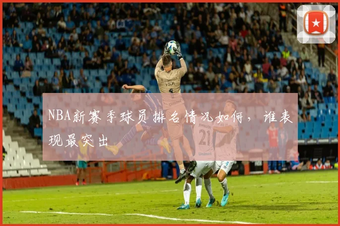 NBA新赛季球员排名情况如何，谁表现最突出