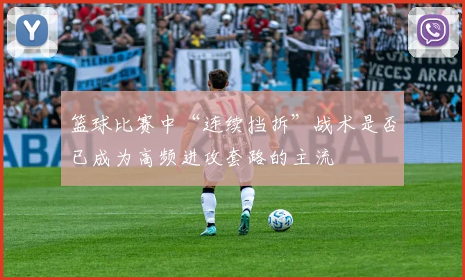 篮球比赛中“连续挡拆”战术是否已成为高频进攻套路的主流